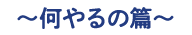 何やるの篇
